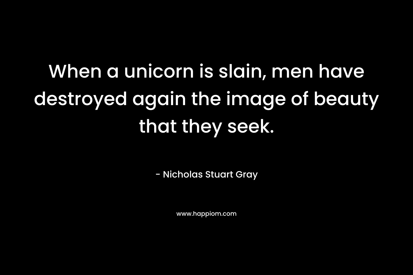 When a unicorn is slain, men have destroyed again the image of beauty that they seek. – Nicholas Stuart Gray