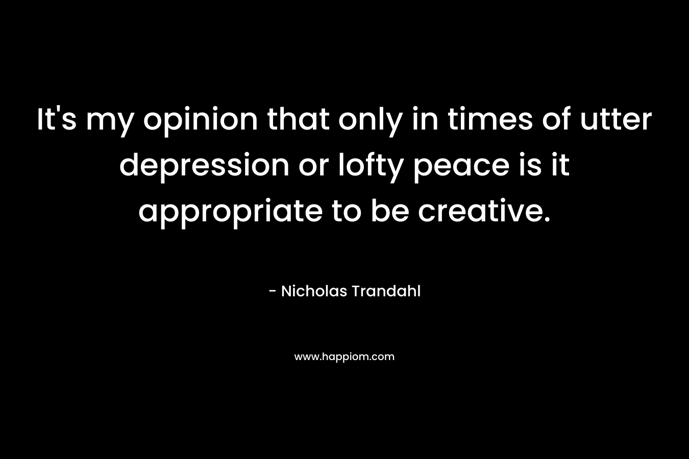 It’s my opinion that only in times of utter depression or lofty peace is it appropriate to be creative. – Nicholas Trandahl