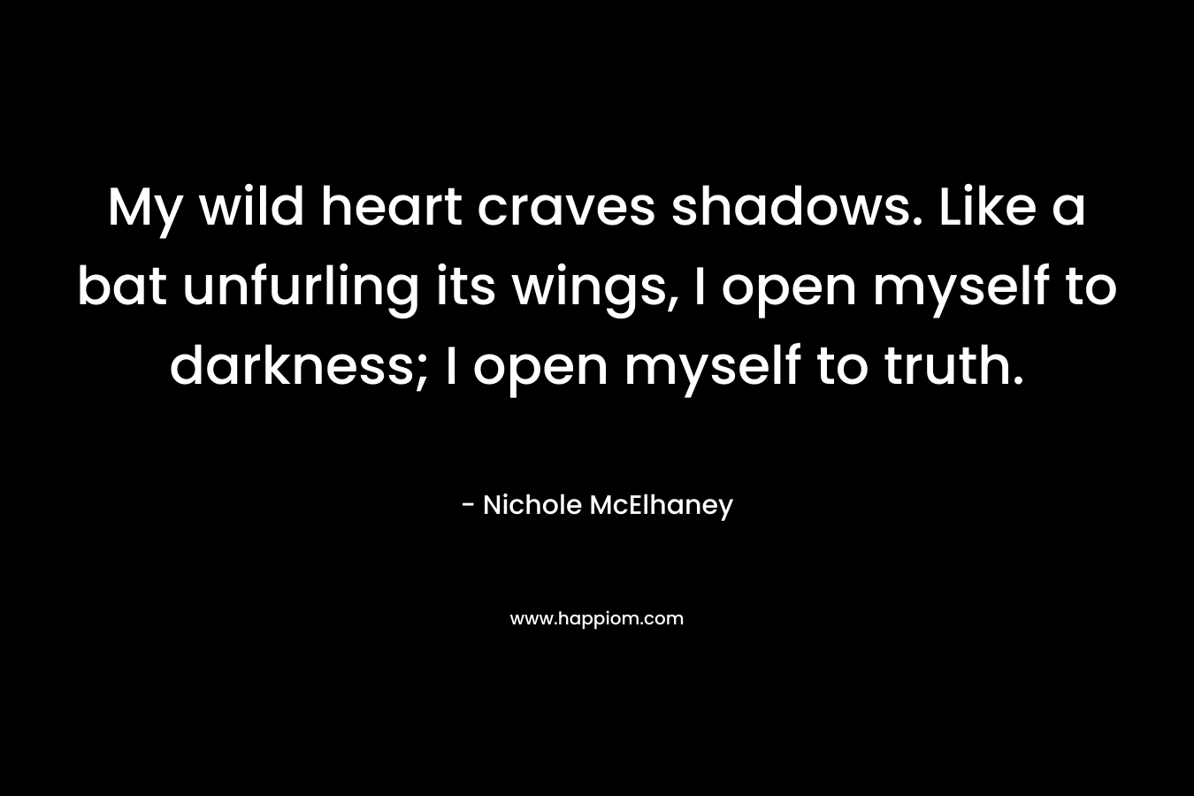My wild heart craves shadows. Like a bat unfurling its wings, I open myself to darkness; I open myself to truth. – Nichole McElhaney