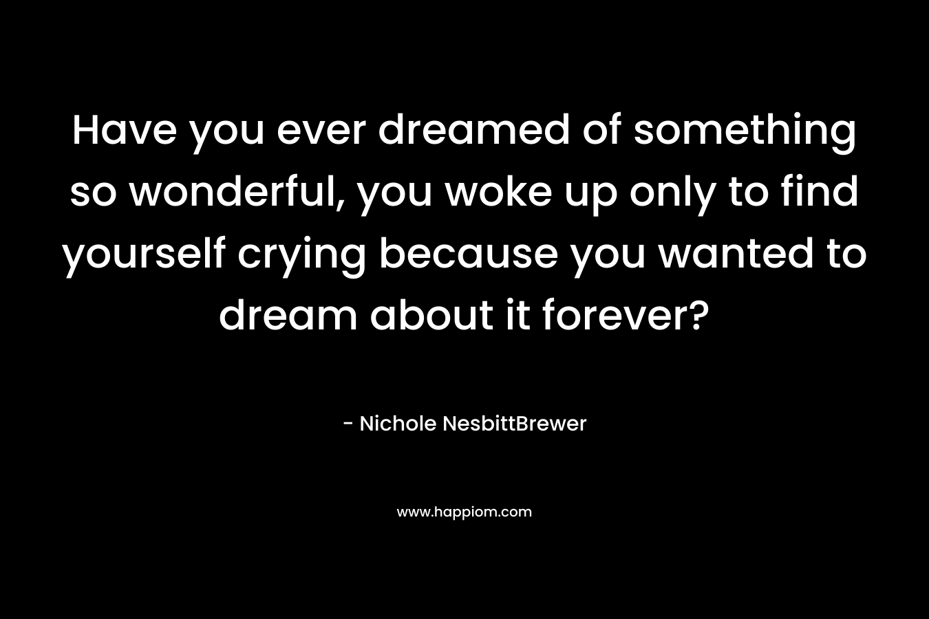 Have you ever dreamed of something so wonderful, you woke up only to find yourself crying because you wanted to dream about it forever? – Nichole NesbittBrewer