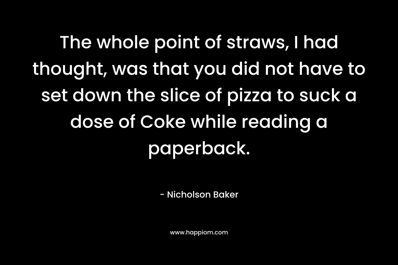 The whole point of straws, I had thought, was that you did not have to set down the slice of pizza to suck a dose of Coke while reading a paperback. – Nicholson Baker