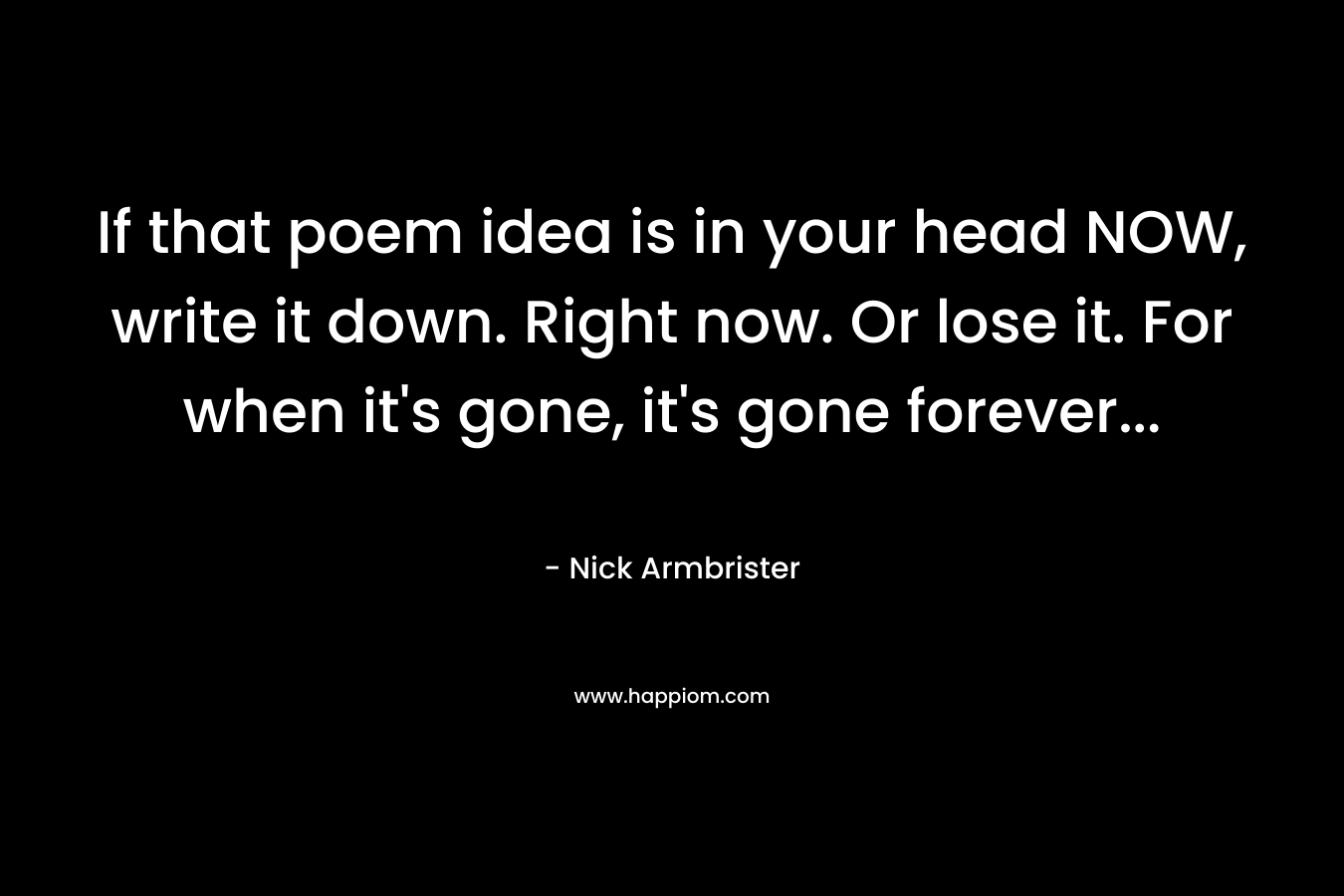 If that poem idea is in your head NOW, write it down. Right now. Or lose it. For when it’s gone, it’s gone forever… – Nick Armbrister