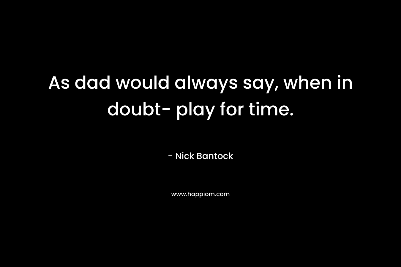 As dad would always say, when in doubt- play for time.