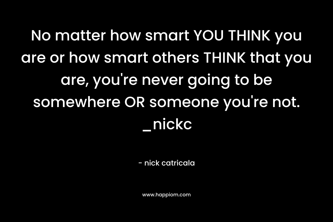 No matter how smart YOU THINK you are or how smart others THINK that you are, you're never going to be somewhere OR someone you're not. _nickc