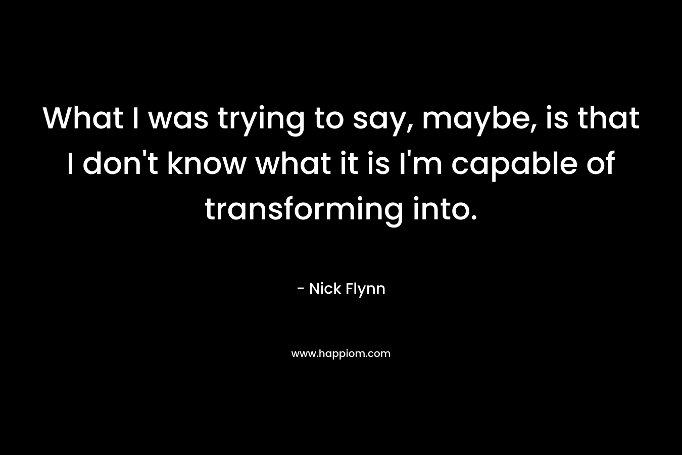 What I was trying to say, maybe, is that I don’t know what it is I’m capable of transforming into. – Nick Flynn