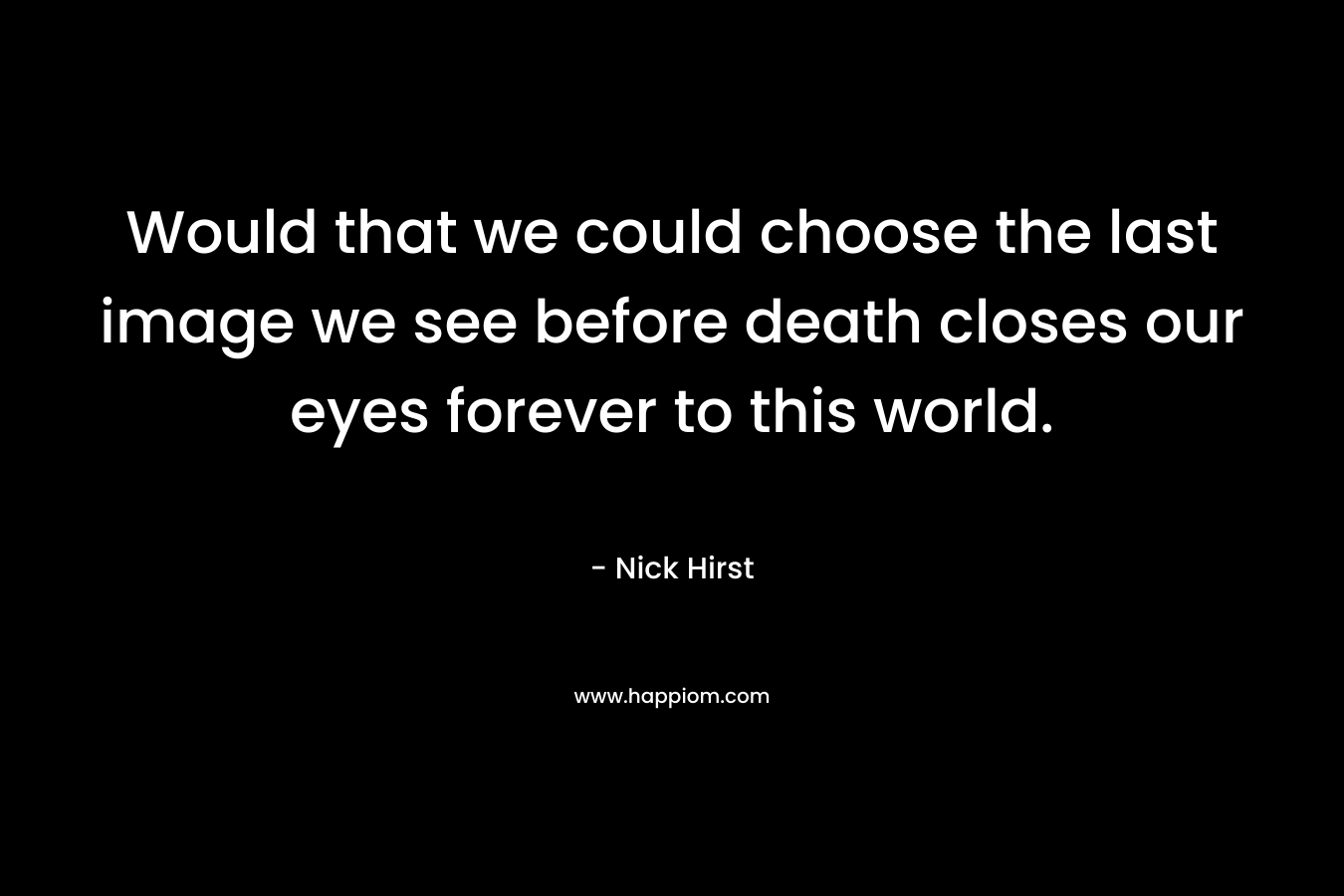 Would that we could choose the last image we see before death closes our eyes forever to this world. – Nick Hirst