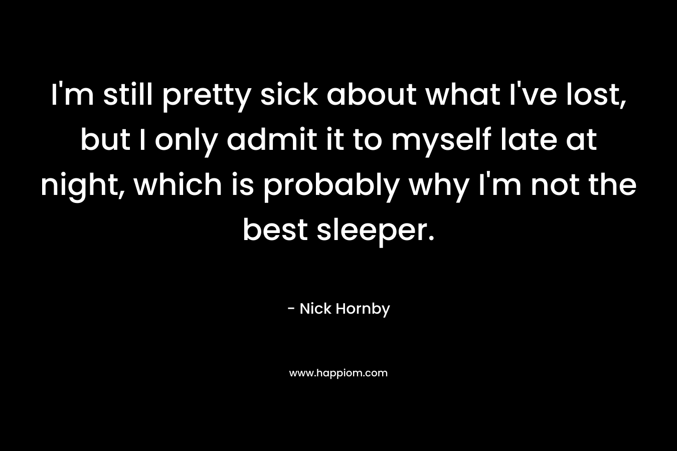 I’m still pretty sick about what I’ve lost, but I only admit it to myself late at night, which is probably why I’m not the best sleeper. – Nick Hornby