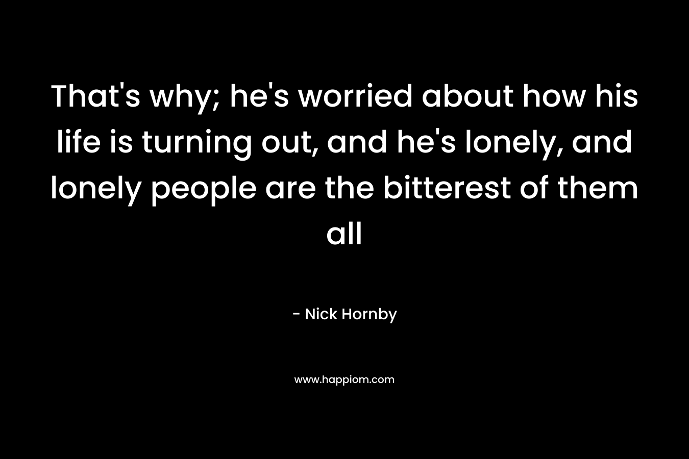 That's why; he's worried about how his life is turning out, and he's lonely, and lonely people are the bitterest of them all
