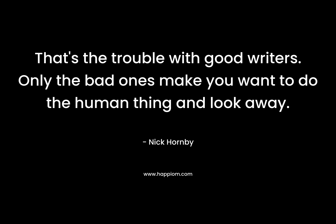 That’s the trouble with good writers. Only the bad ones make you want to do the human thing and look away. – Nick Hornby