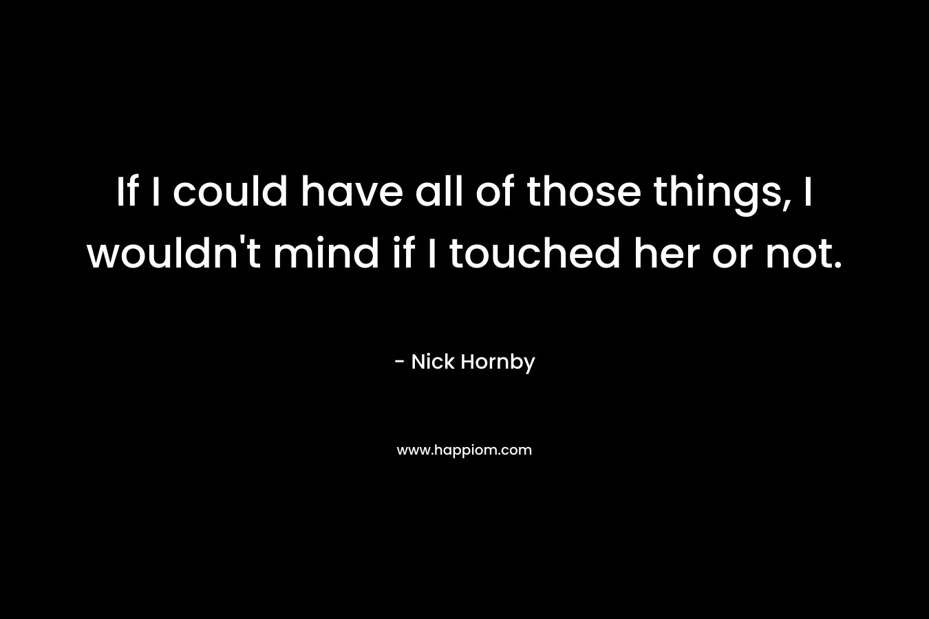 If I could have all of those things, I wouldn’t mind if I touched her or not. – Nick Hornby