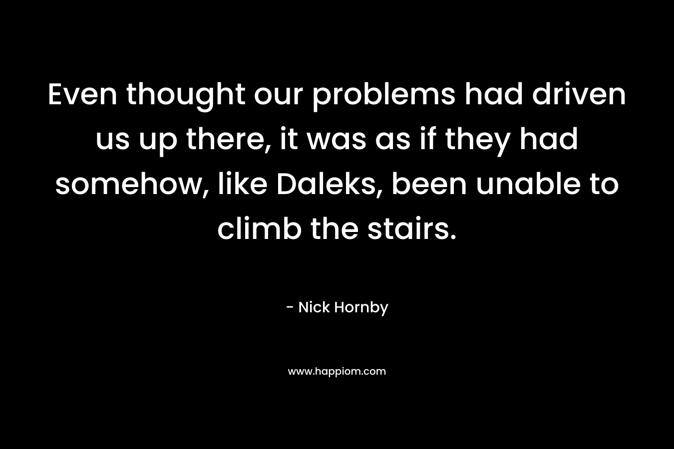 Even thought our problems had driven us up there, it was as if they had somehow, like Daleks, been unable to climb the stairs. – Nick Hornby