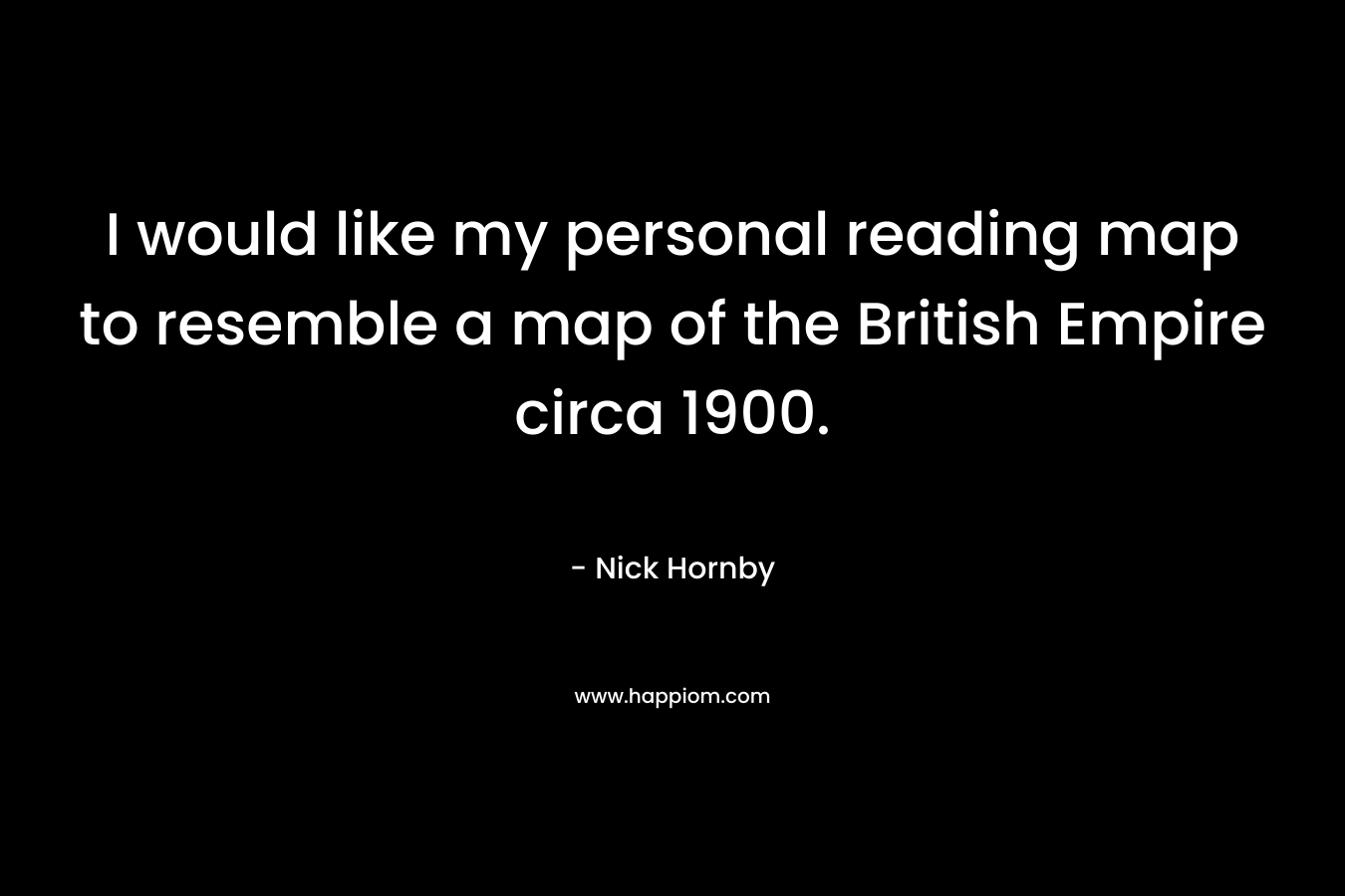 I would like my personal reading map to resemble a map of the British Empire circa 1900. – Nick Hornby