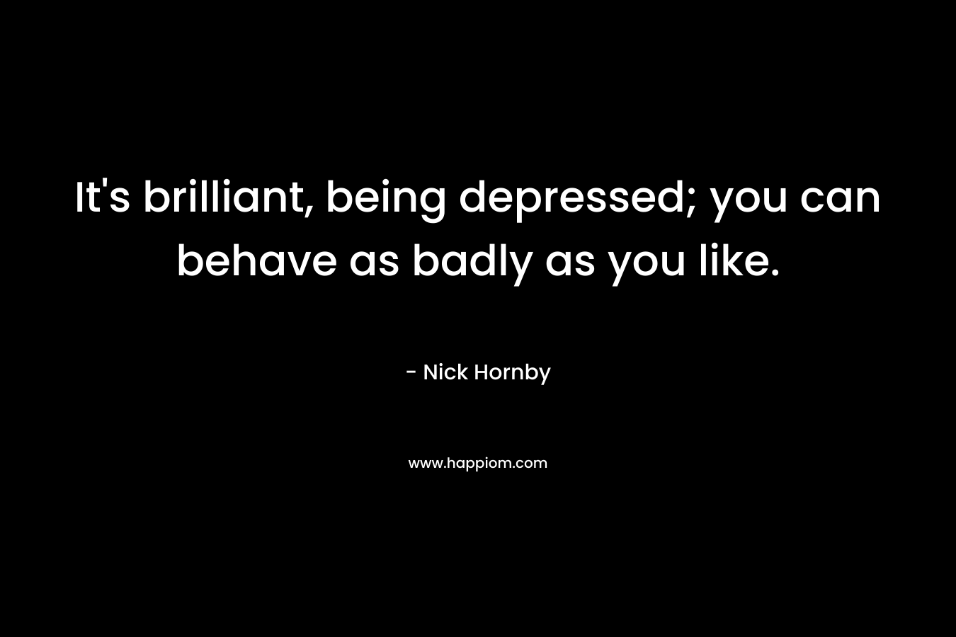It's brilliant, being depressed; you can behave as badly as you like.