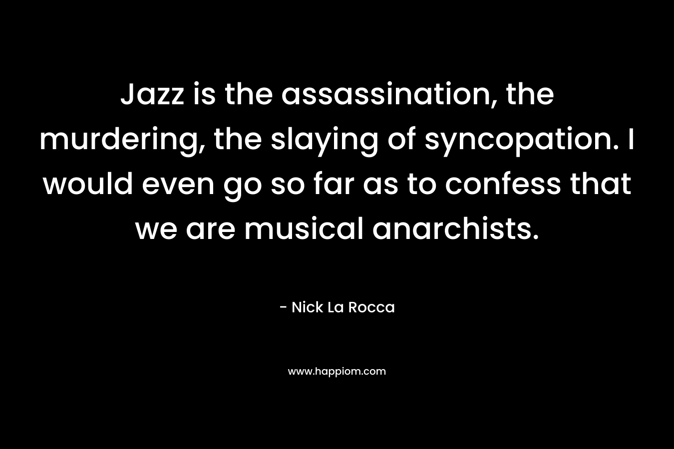 Jazz is the assassination, the murdering, the slaying of syncopation. I would even go so far as to confess that we are musical anarchists. – Nick La Rocca