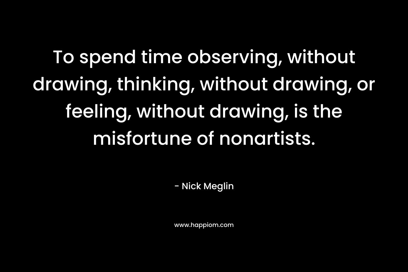 To spend time observing, without drawing, thinking, without drawing, or feeling, without drawing, is the misfortune of nonartists. – Nick Meglin