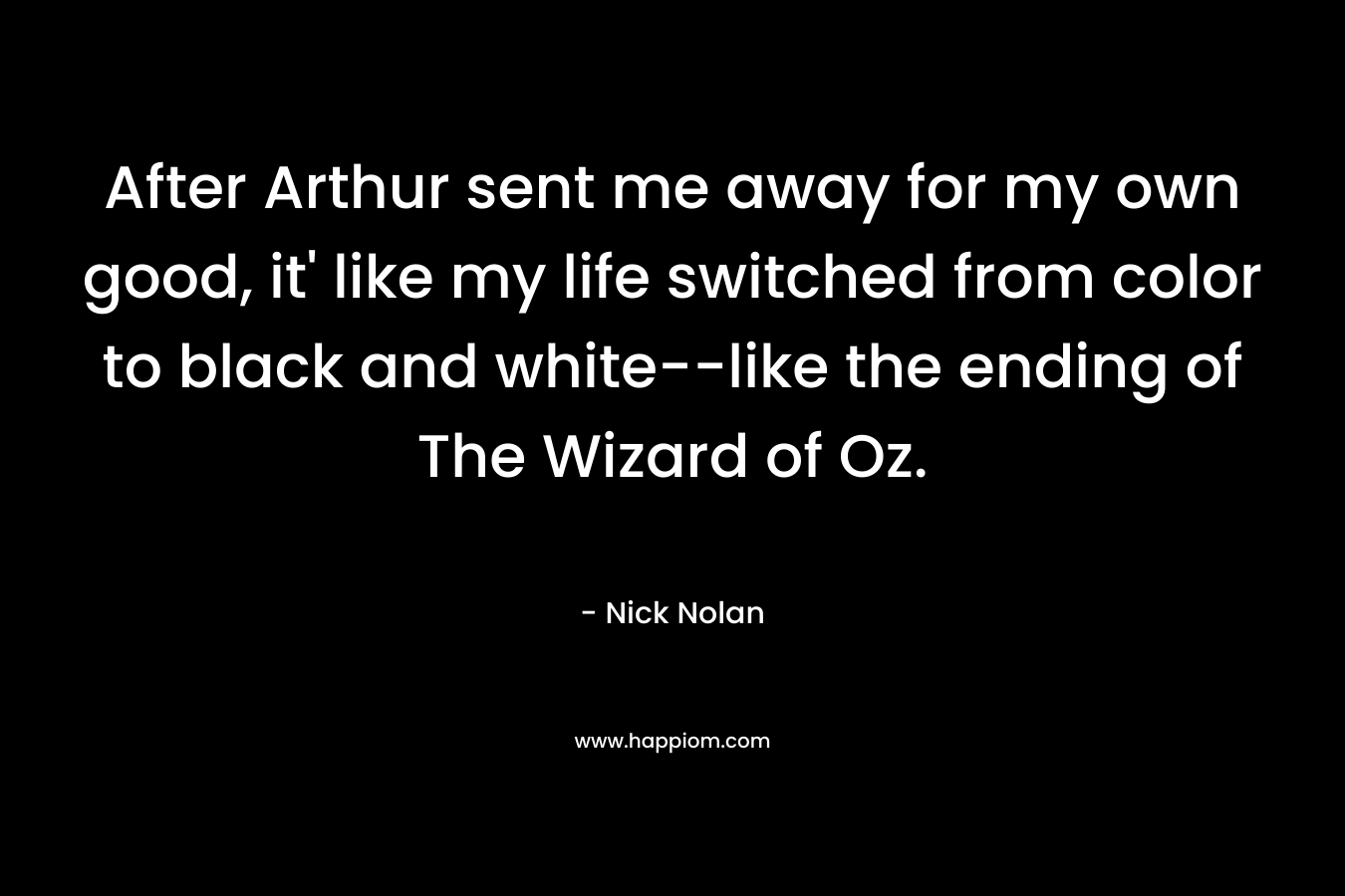 After Arthur sent me away for my own good, it’ like my life switched from color to black and white–like the ending of The Wizard of Oz. – Nick Nolan