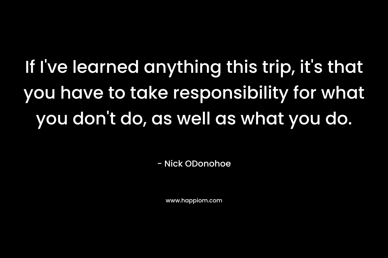 If I've learned anything this trip, it's that you have to take responsibility for what you don't do, as well as what you do.
