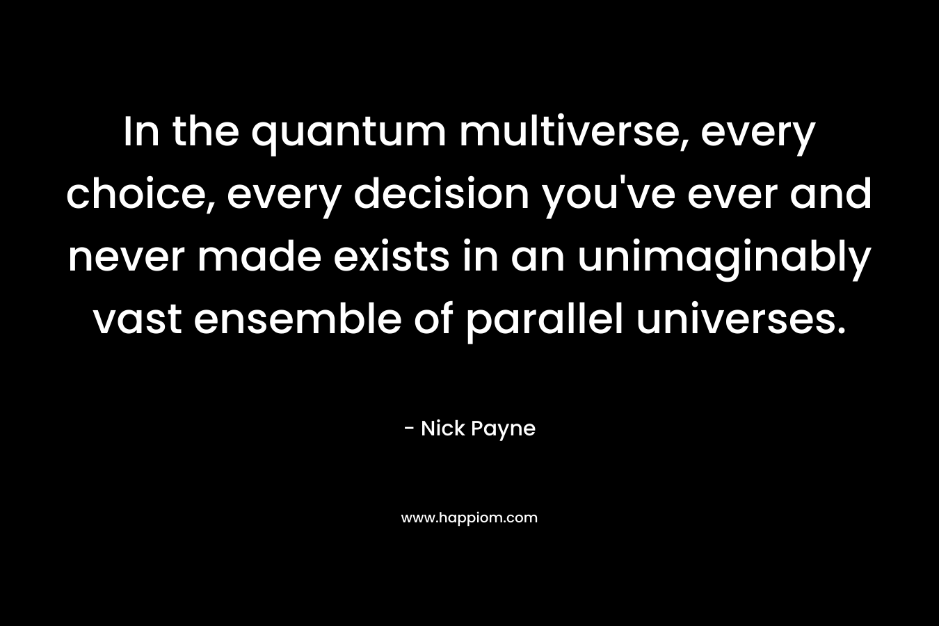 In the quantum multiverse, every choice, every decision you’ve ever and never made exists in an unimaginably vast ensemble of parallel universes. – Nick Payne
