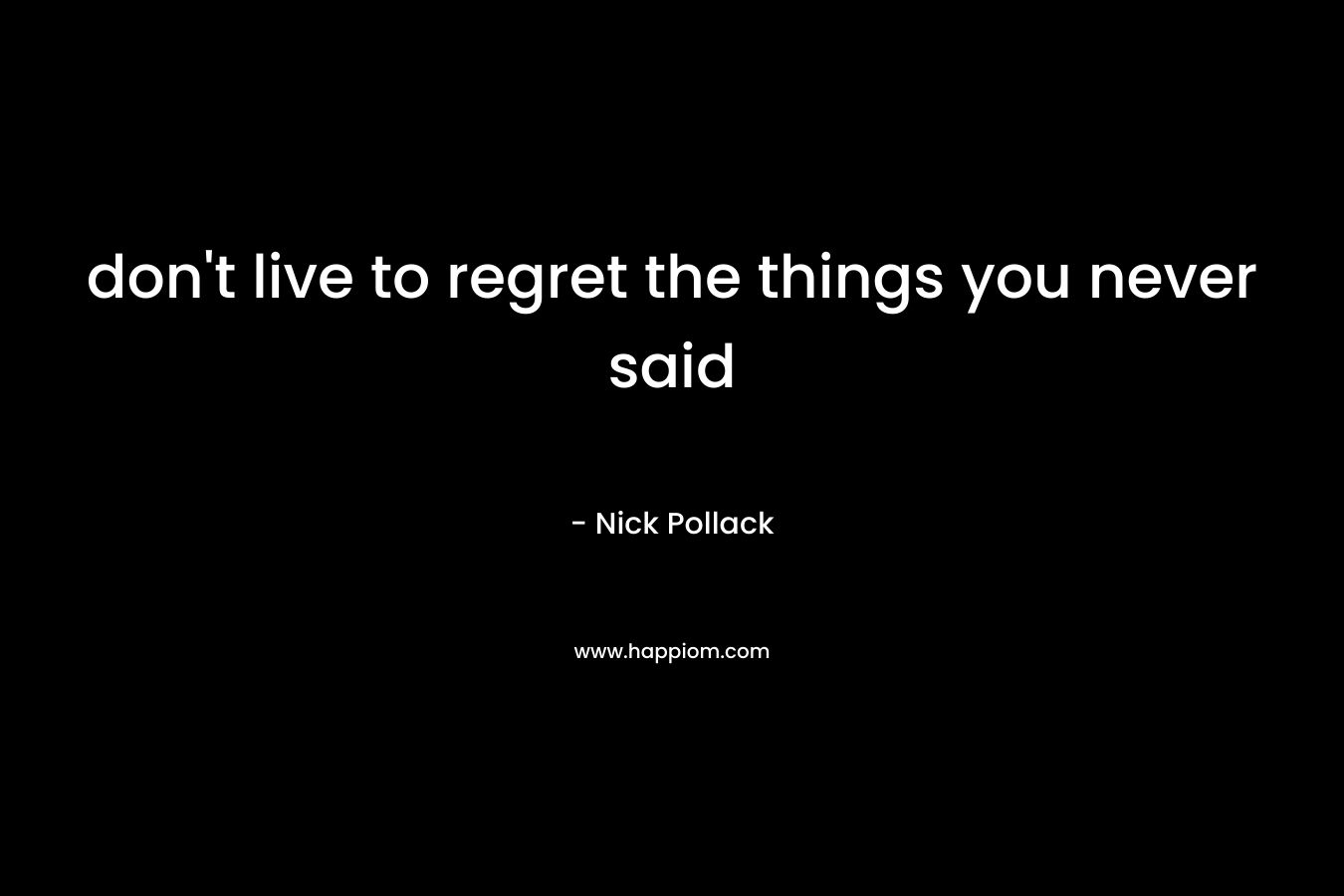 don’t live to regret the things you never said – Nick Pollack
