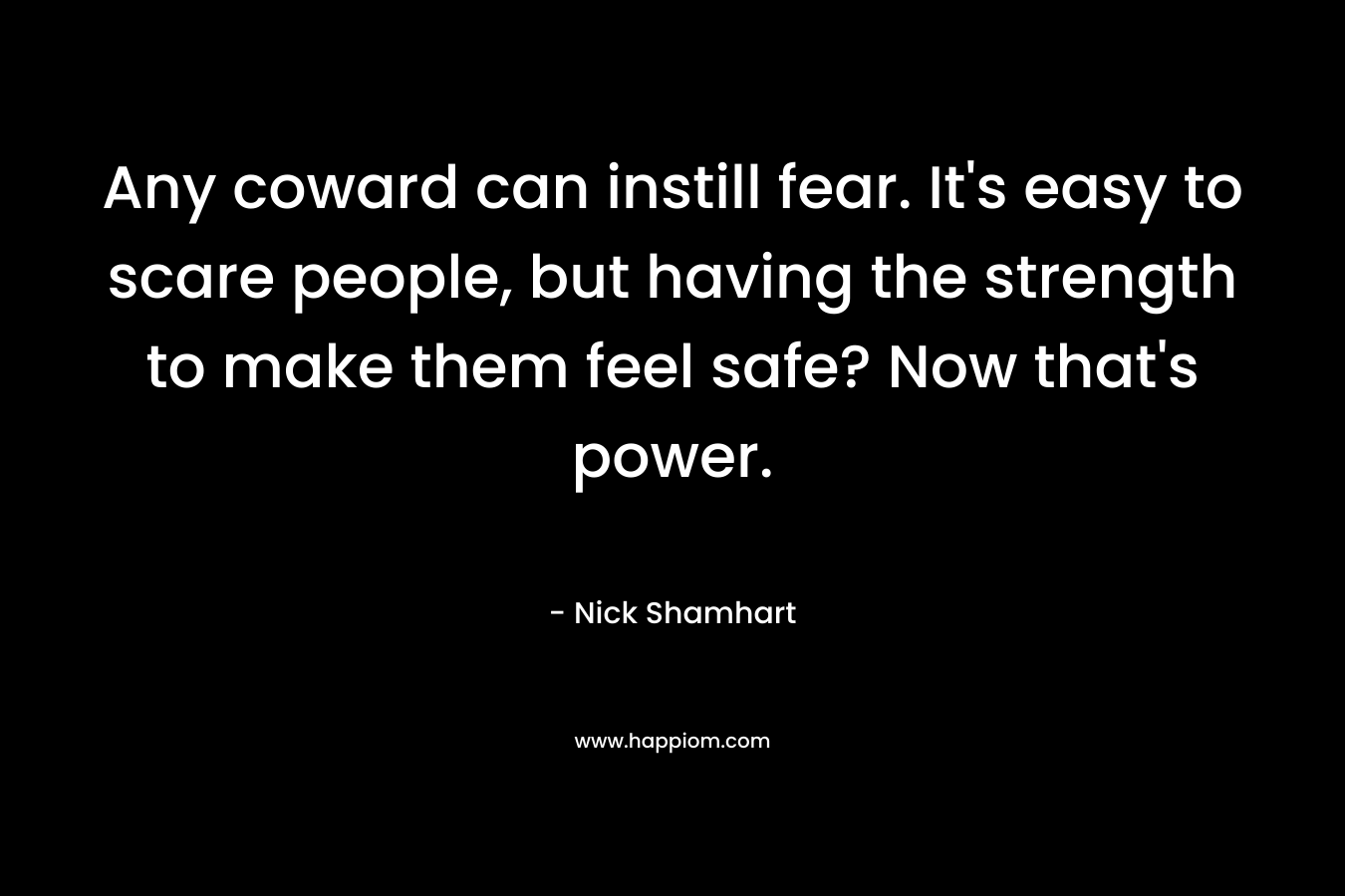 Any coward can instill fear. It’s easy to scare people, but having the strength to make them feel safe? Now that’s power. – Nick Shamhart