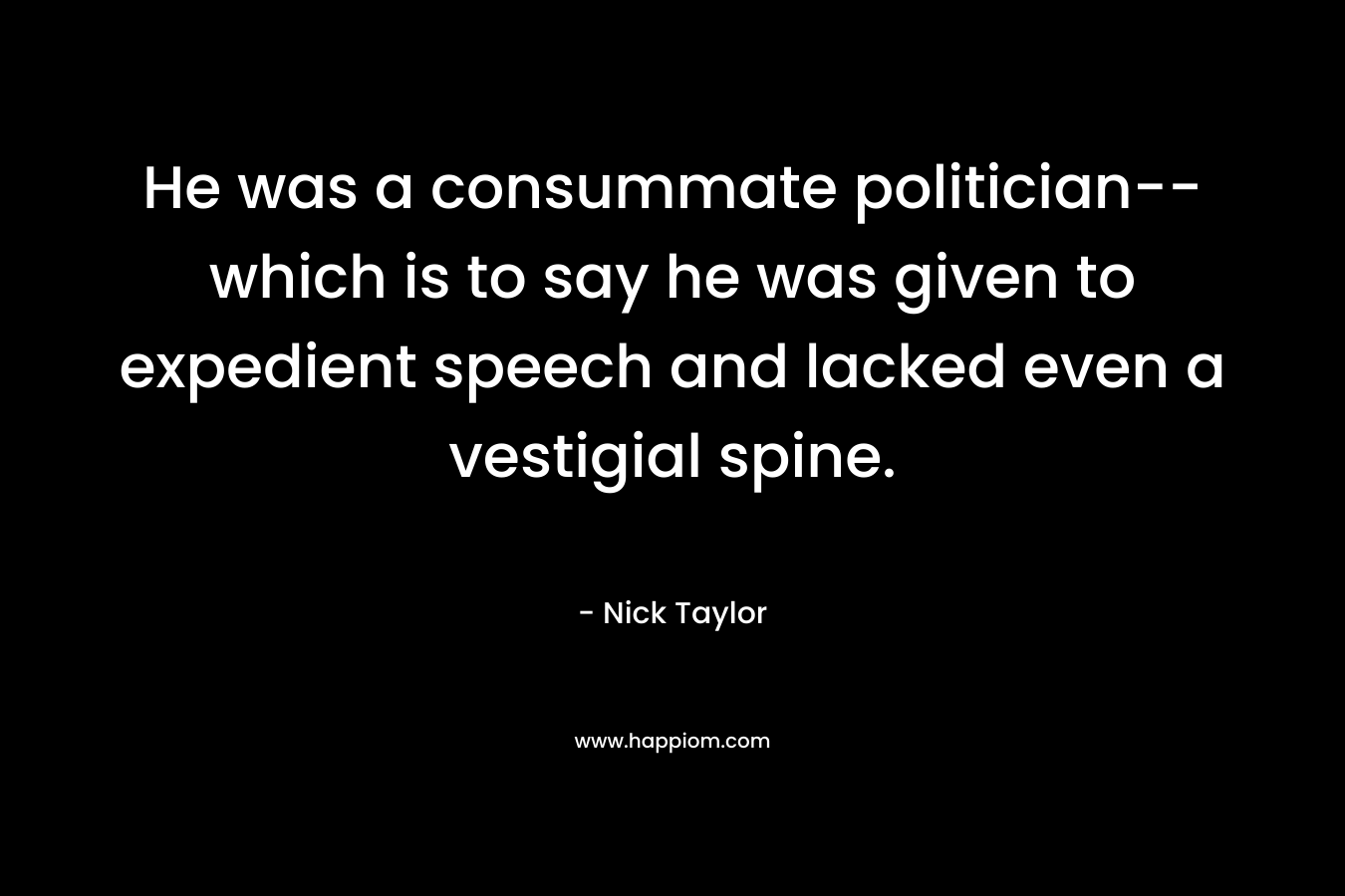 He was a consummate politician– which is to say he was given to expedient speech and lacked even a vestigial spine. – Nick Taylor