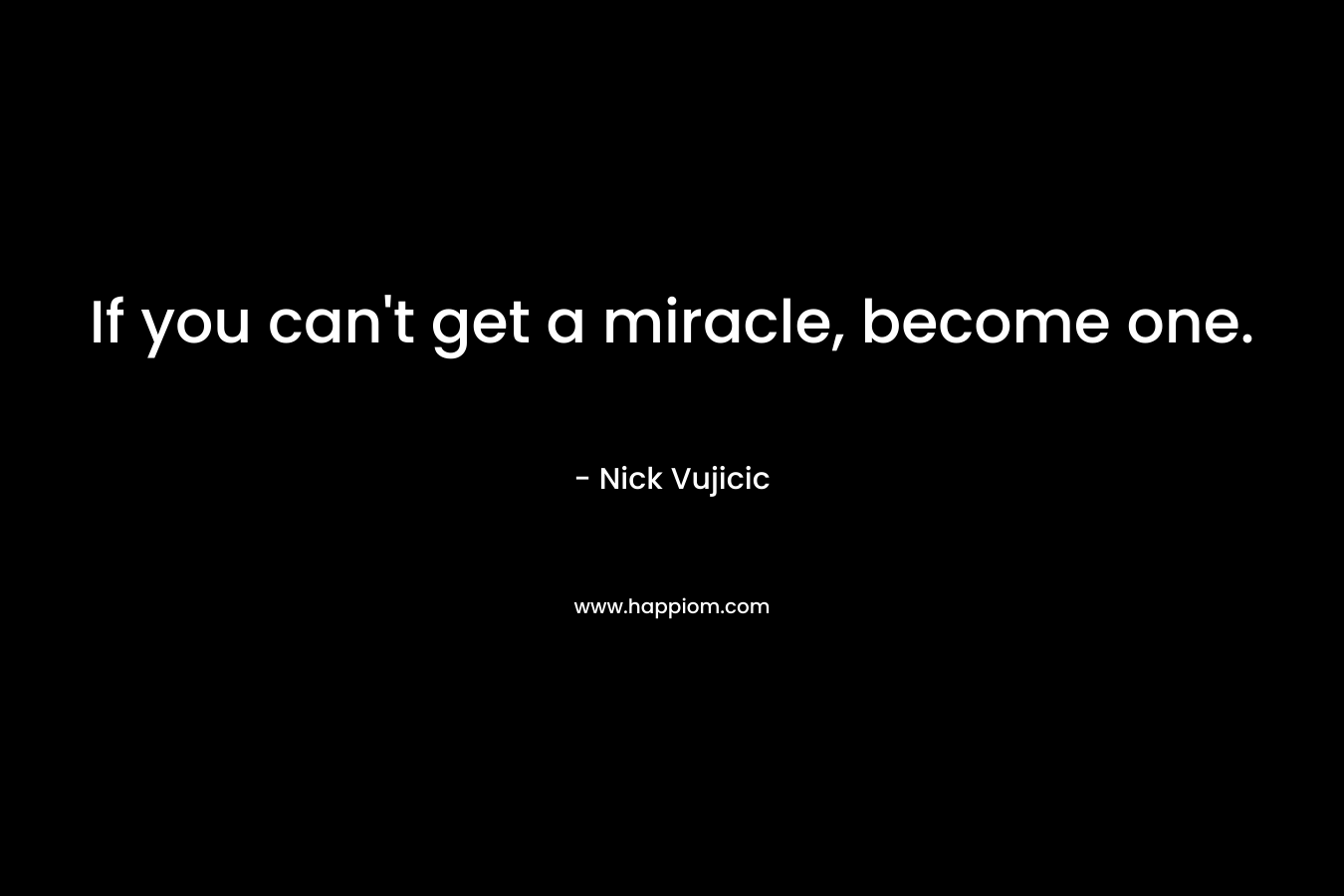 If you can’t get a miracle, become one. – Nick Vujicic