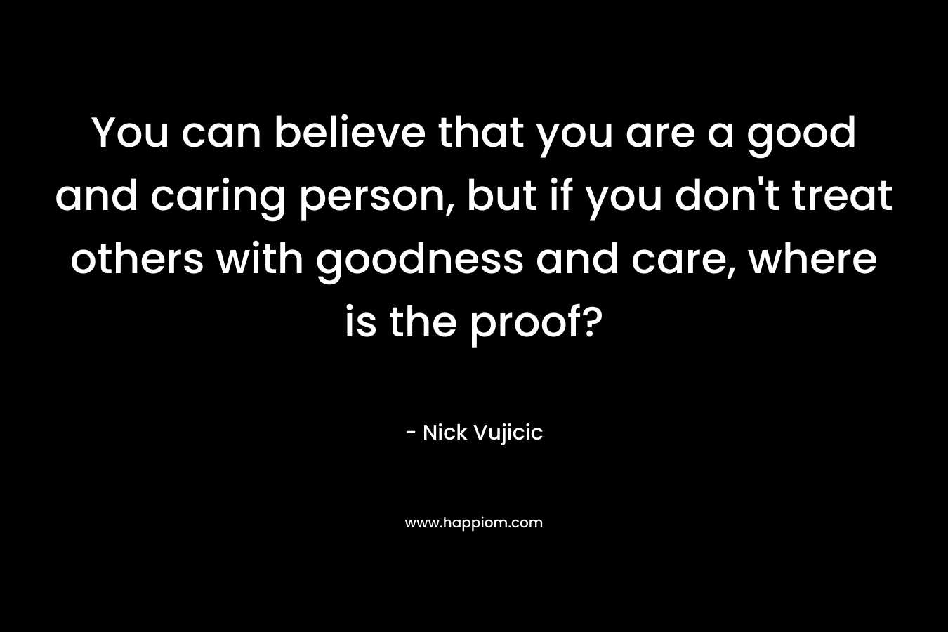 You can believe that you are a good and caring person, but if you don’t treat others with goodness and care, where is the proof? – Nick Vujicic