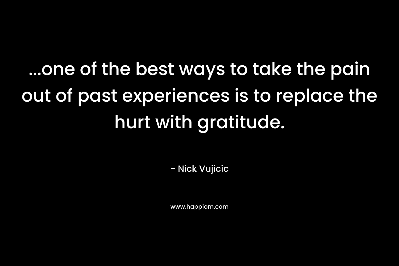 …one of the best ways to take the pain out of past experiences is to replace the hurt with gratitude. – Nick Vujicic