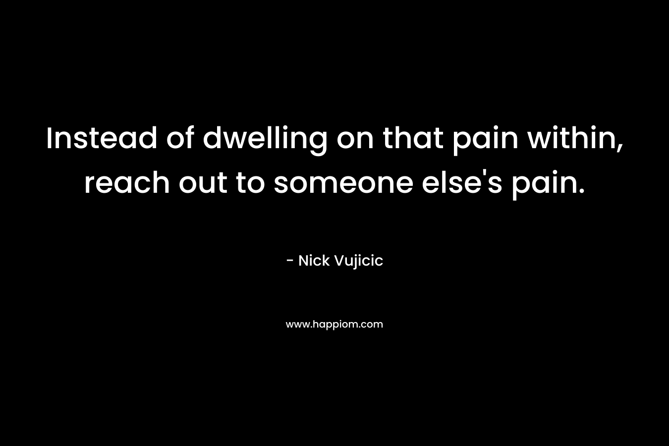 Instead of dwelling on that pain within, reach out to someone else’s pain. – Nick Vujicic