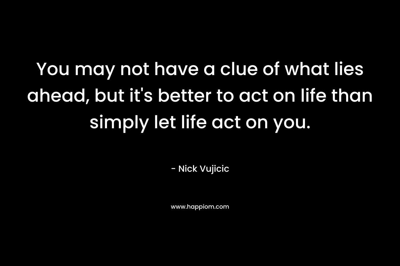 You may not have a clue of what lies ahead, but it’s better to act on life than simply let life act on you. – Nick Vujicic
