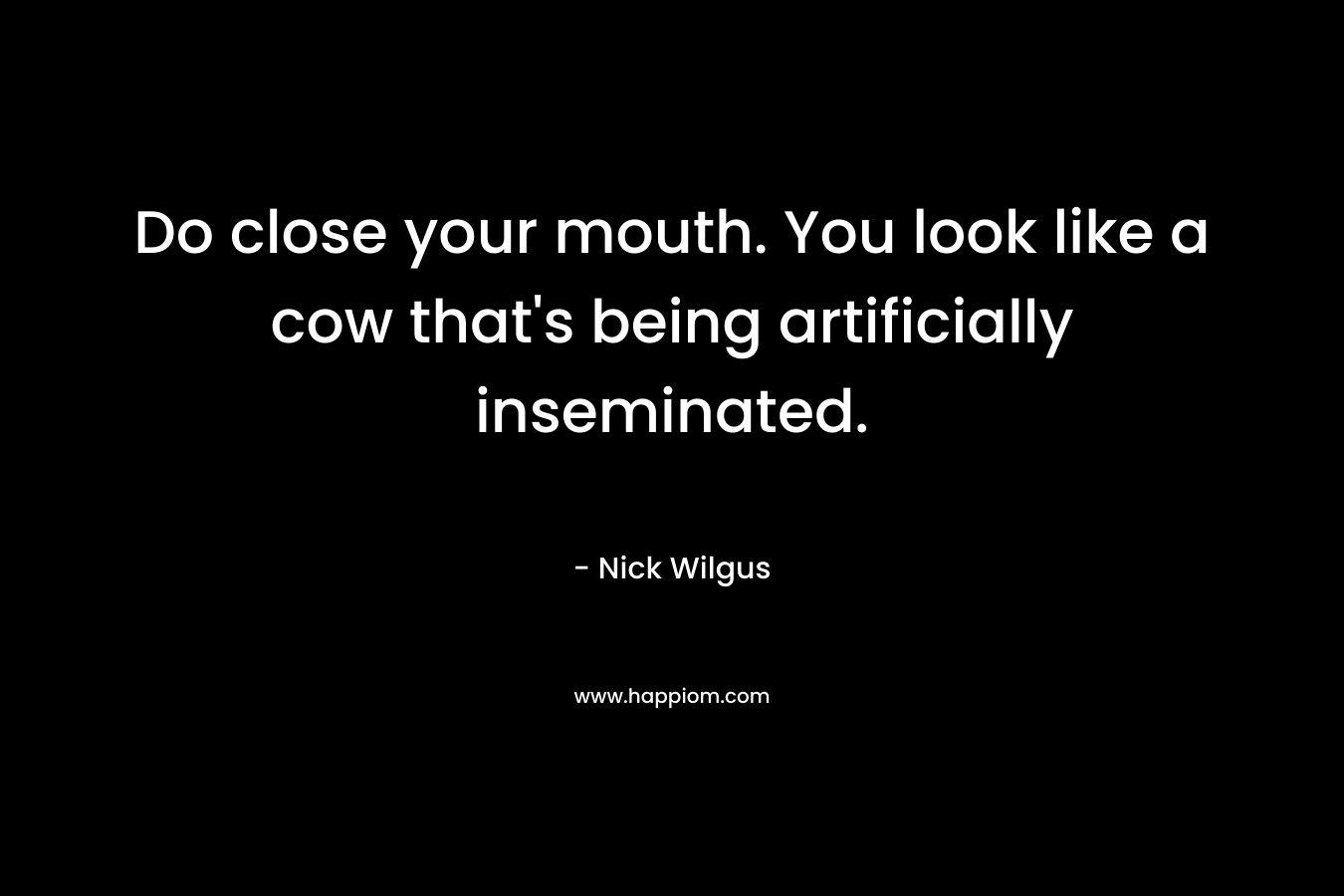 Do close your mouth. You look like a cow that's being artificially inseminated.