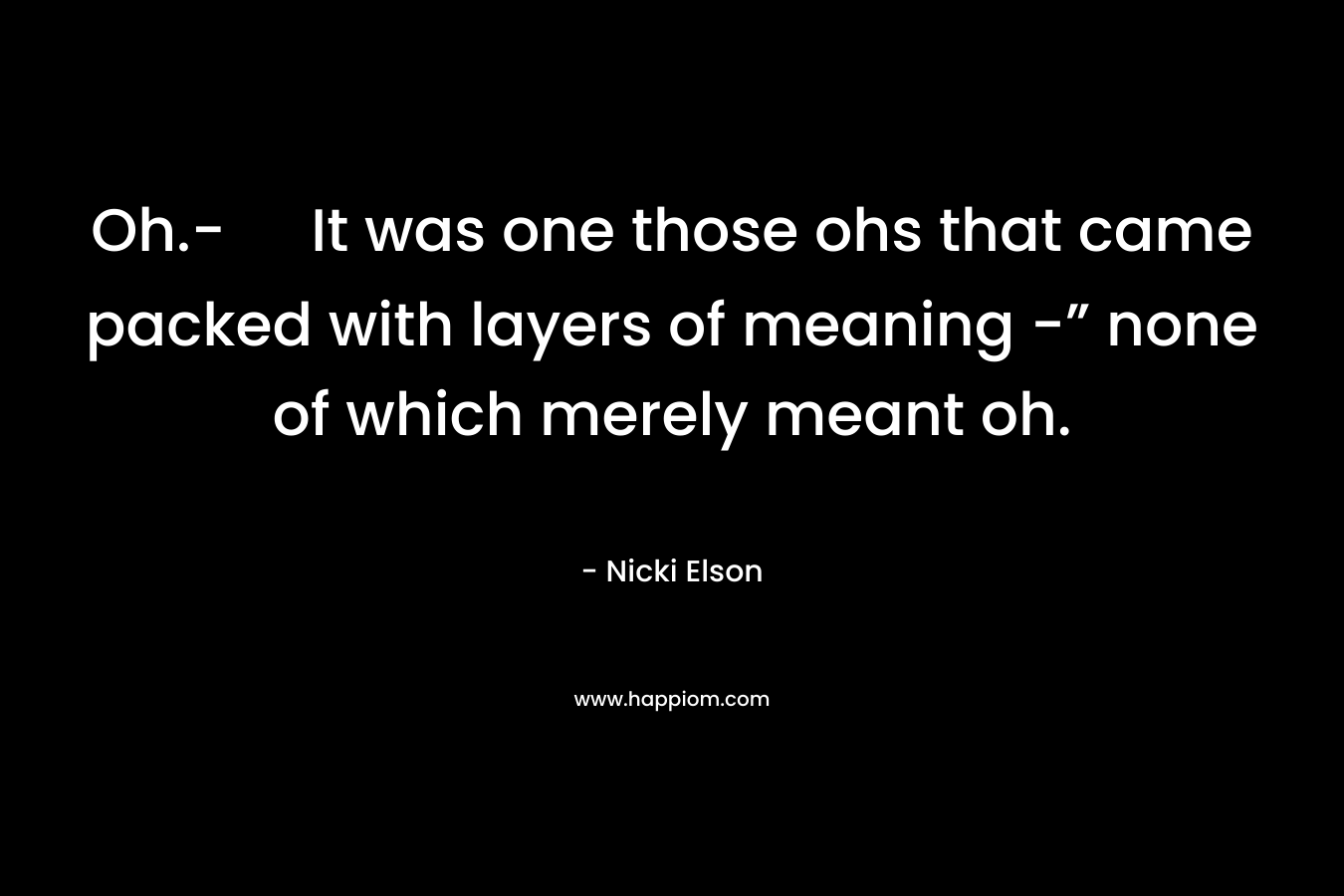 Oh.- It was one those ohs that came packed with layers of meaning -” none of which merely meant oh. – Nicki Elson