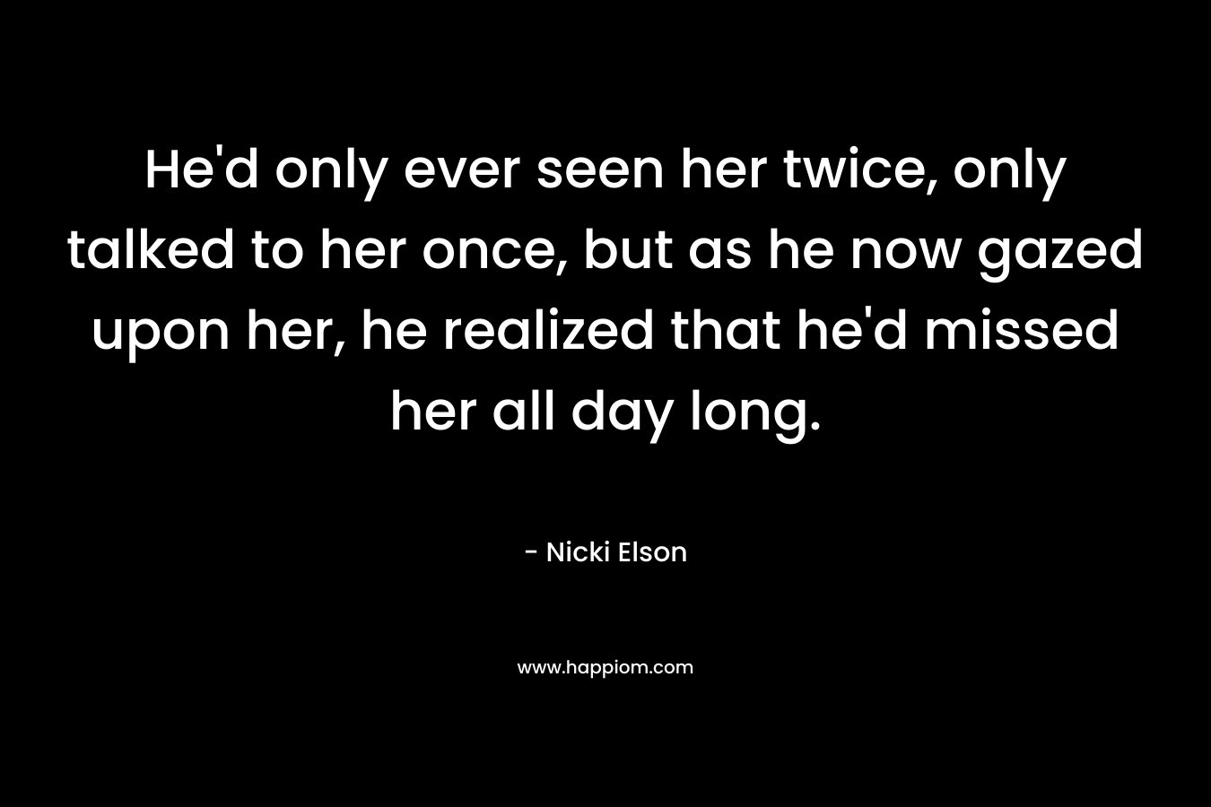 He’d only ever seen her twice, only talked to her once, but as he now gazed upon her, he realized that he’d missed her all day long. – Nicki Elson