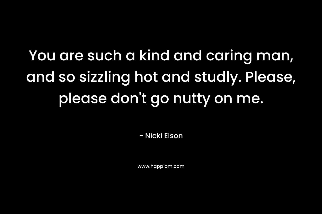 You are such a kind and caring man, and so sizzling hot and studly. Please, please don’t go nutty on me. – Nicki Elson