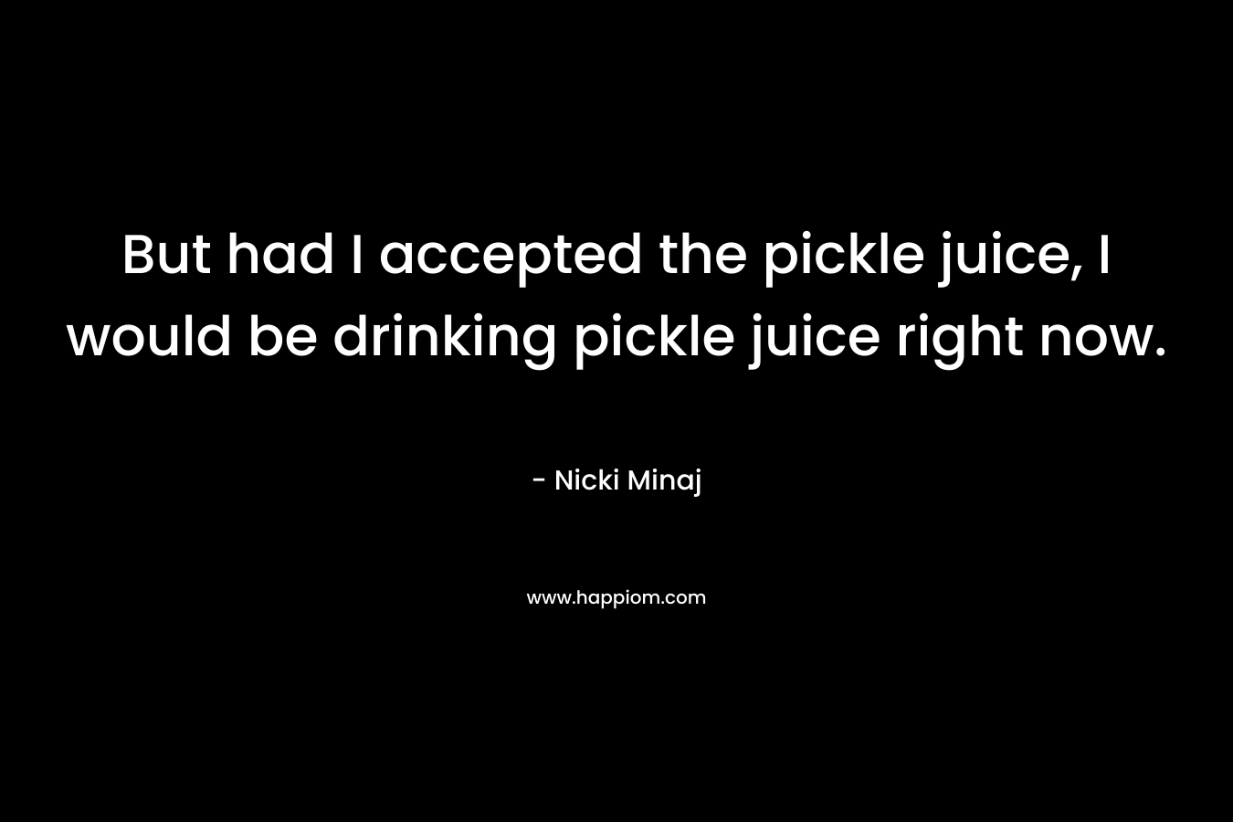 But had I accepted the pickle juice, I would be drinking pickle juice right now. – Nicki Minaj