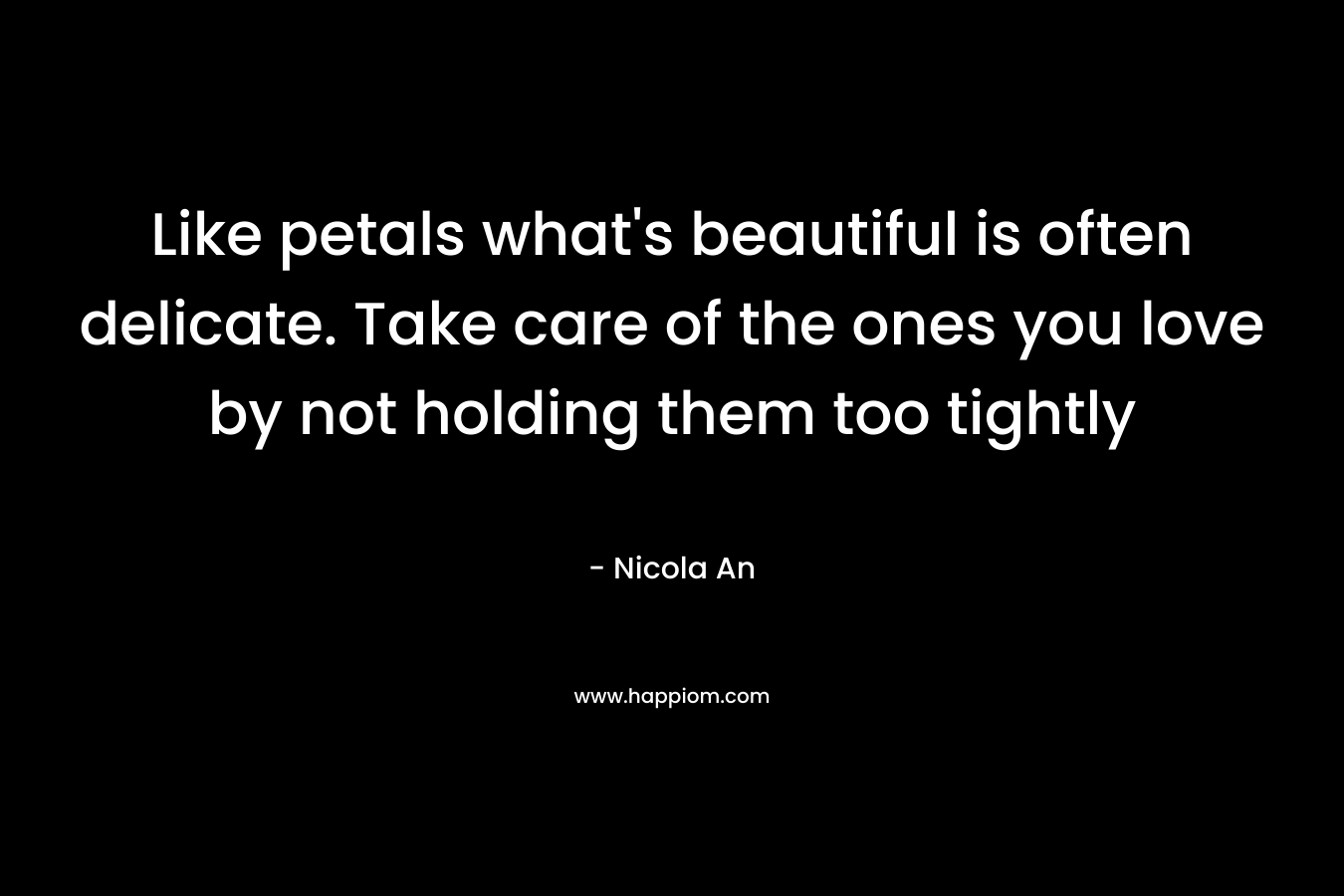 Like petals what's beautiful is often delicate. Take care of the ones you love by not holding them too tightly