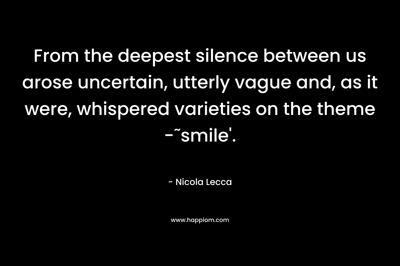 From the deepest silence between us arose uncertain, utterly vague and, as it were, whispered varieties on the theme -˜smile’. – Nicola Lecca