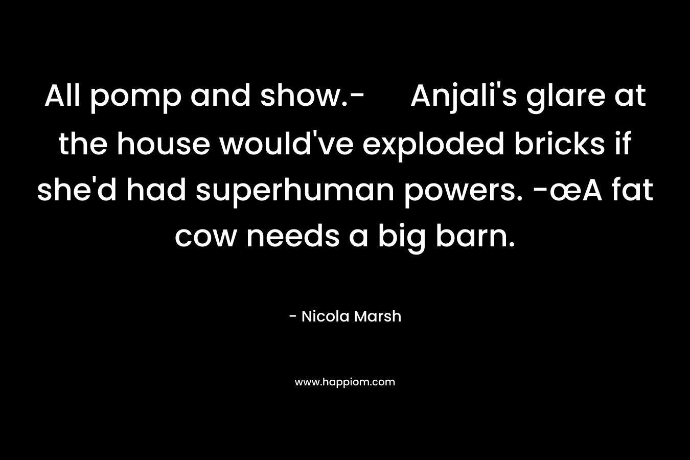 All pomp and show.- Anjali’s glare at the house would’ve exploded bricks if she’d had superhuman powers. -œA fat cow needs a big barn. – Nicola Marsh