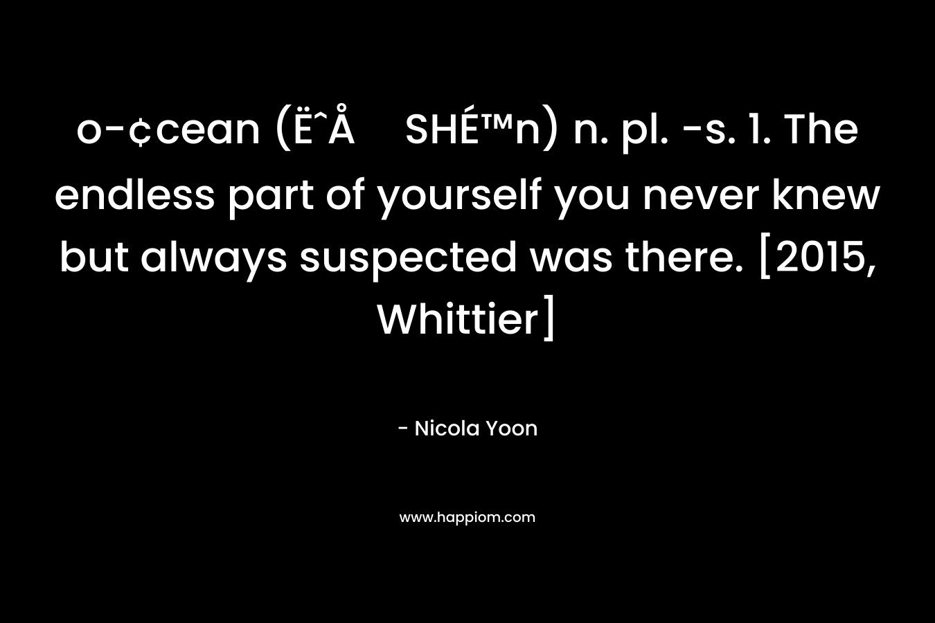 o-¢cean (ËˆÅSHÉ™n) n. pl. -s. 1. The endless part of yourself you never knew but always suspected was there. [2015, Whittier] – Nicola Yoon