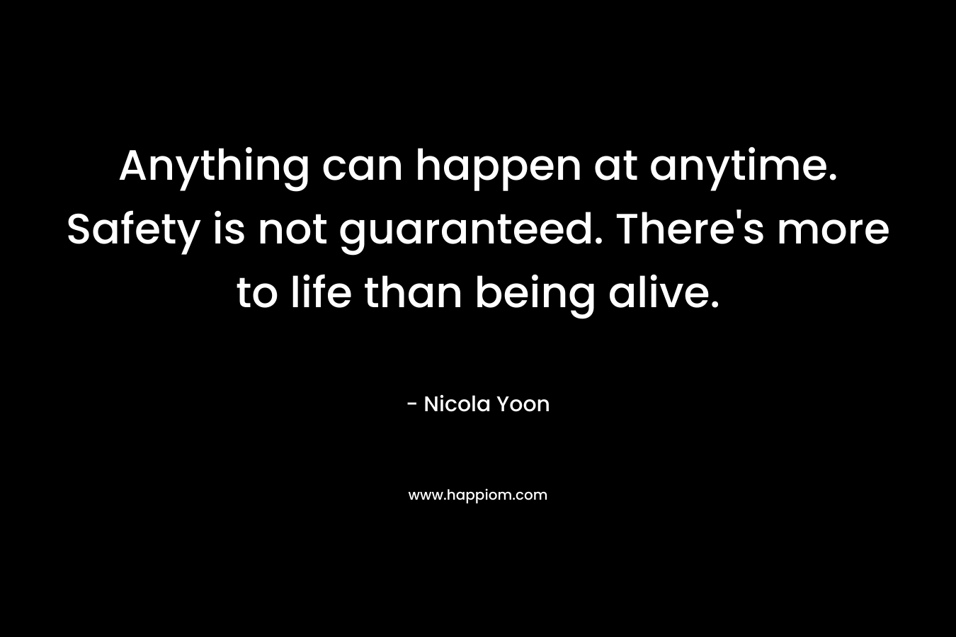 Anything can happen at anytime. Safety is not guaranteed. There’s more to life than being alive. – Nicola Yoon