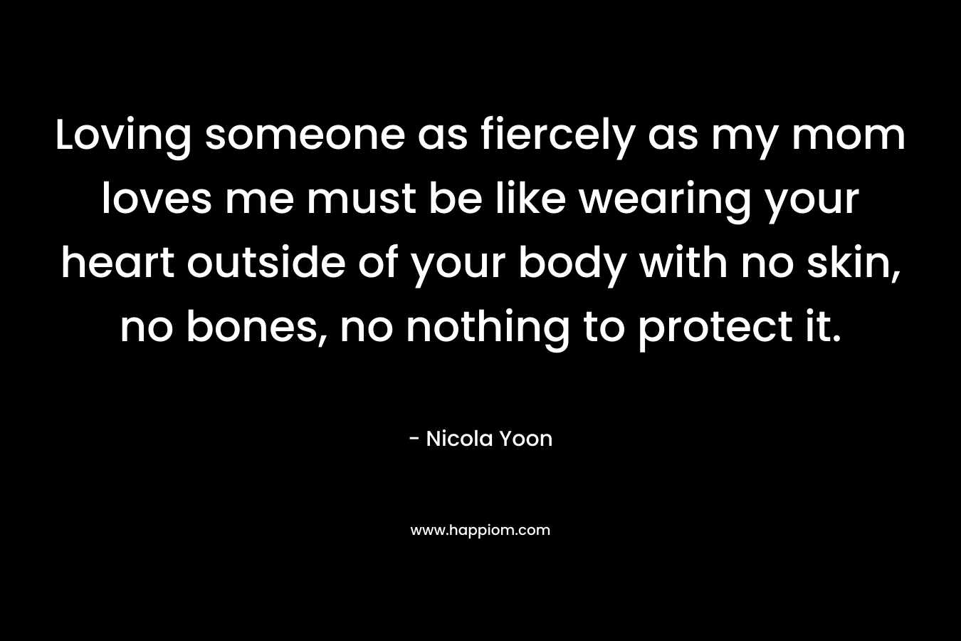 Loving someone as fiercely as my mom loves me must be like wearing your heart outside of your body with no skin, no bones, no nothing to protect it. – Nicola Yoon