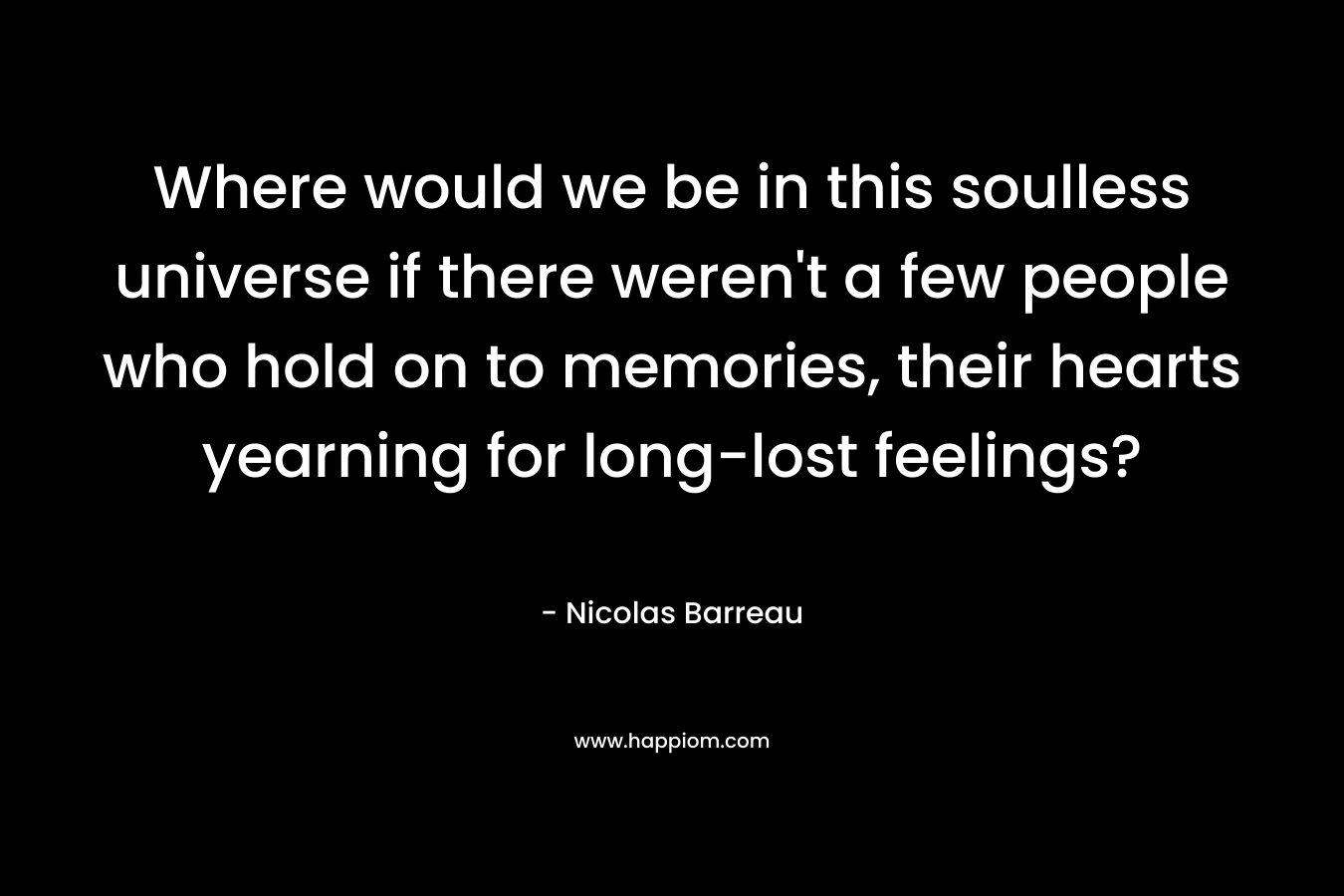 Where would we be in this soulless universe if there weren’t a few people who hold on to memories, their hearts yearning for long-lost feelings? – Nicolas Barreau