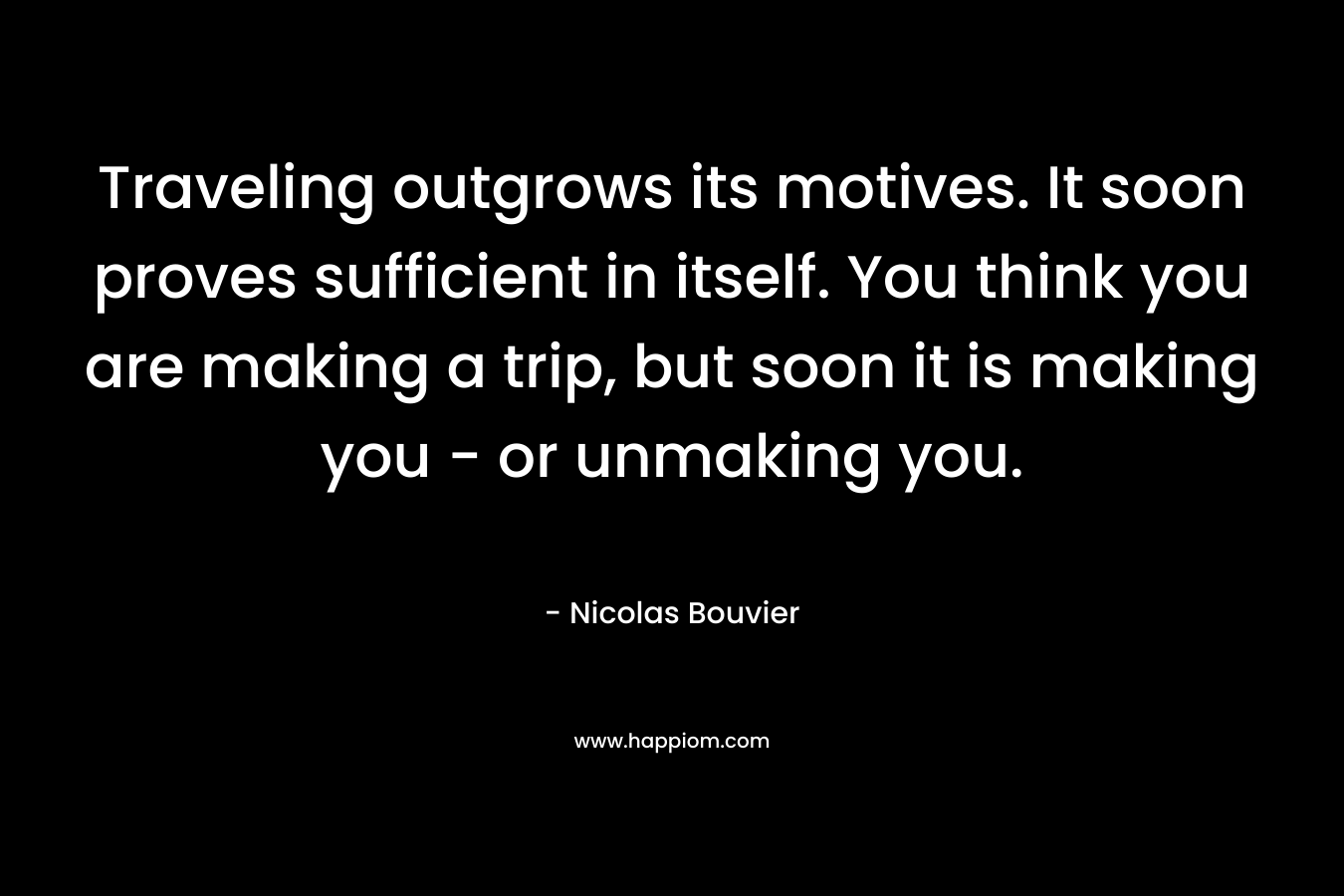 Traveling outgrows its motives. It soon proves sufficient in itself. You think you are making a trip, but soon it is making you - or unmaking you.