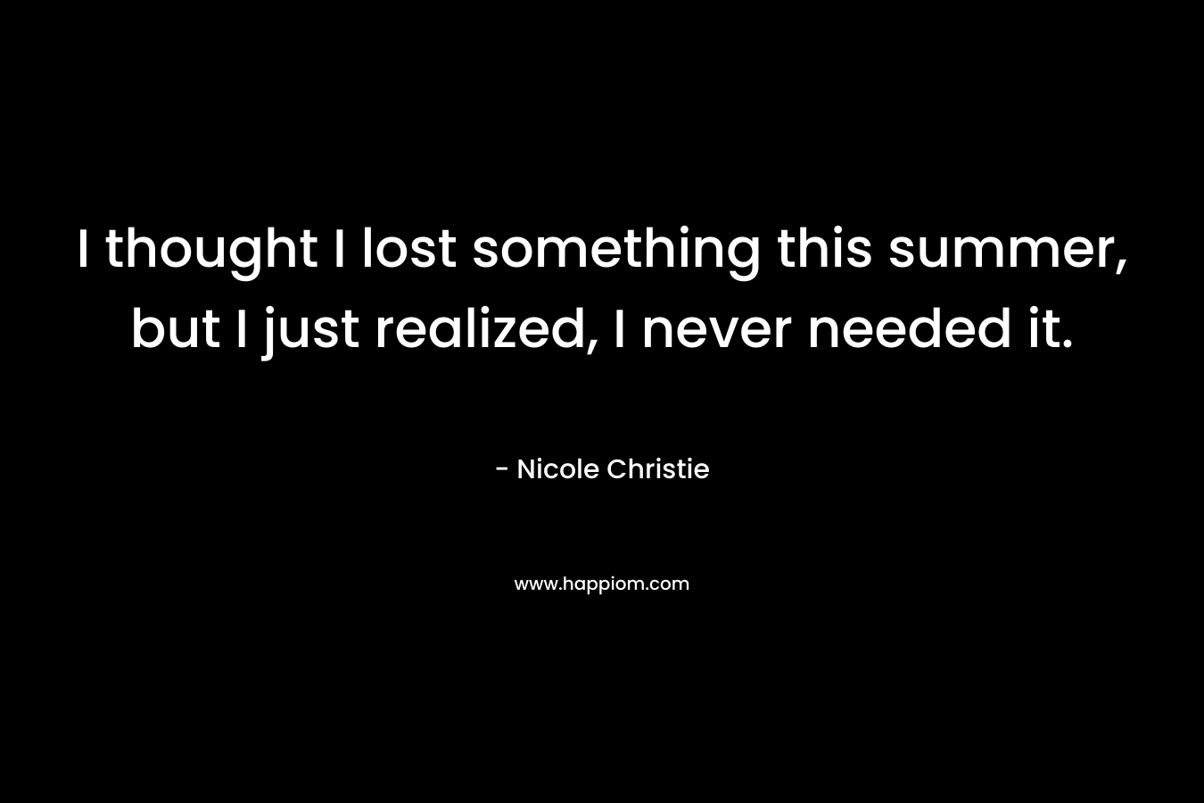I thought I lost something this summer, but I just realized, I never needed it. – Nicole Christie