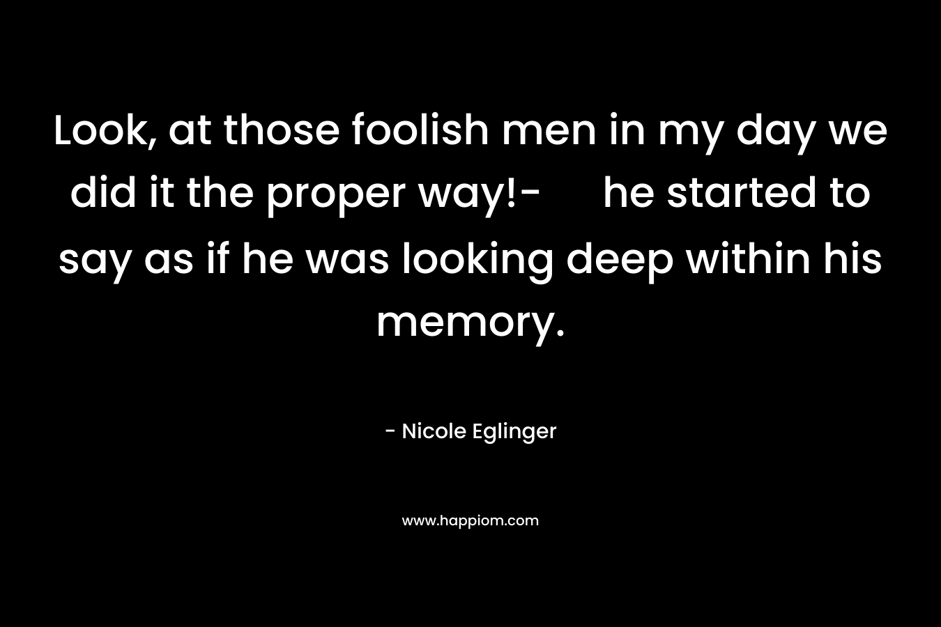 Look, at those foolish men in my day we did it the proper way!- he started to say as if he was looking deep within his memory.