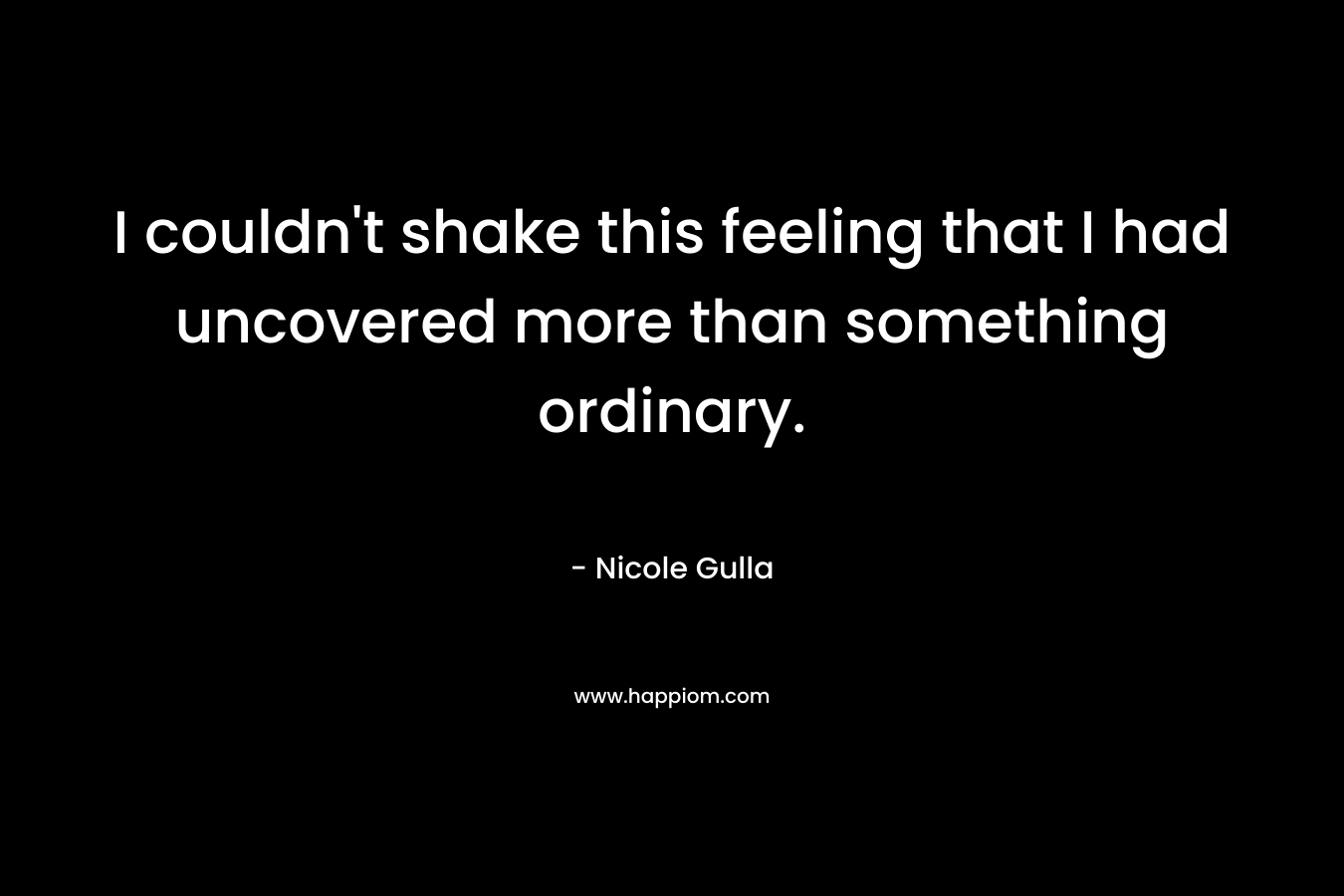 I couldn’t shake this feeling that I had uncovered more than something ordinary. – Nicole Gulla