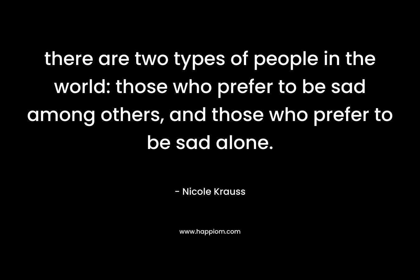 there are two types of people in the world: those who prefer to be sad among others, and those who prefer to be sad alone.