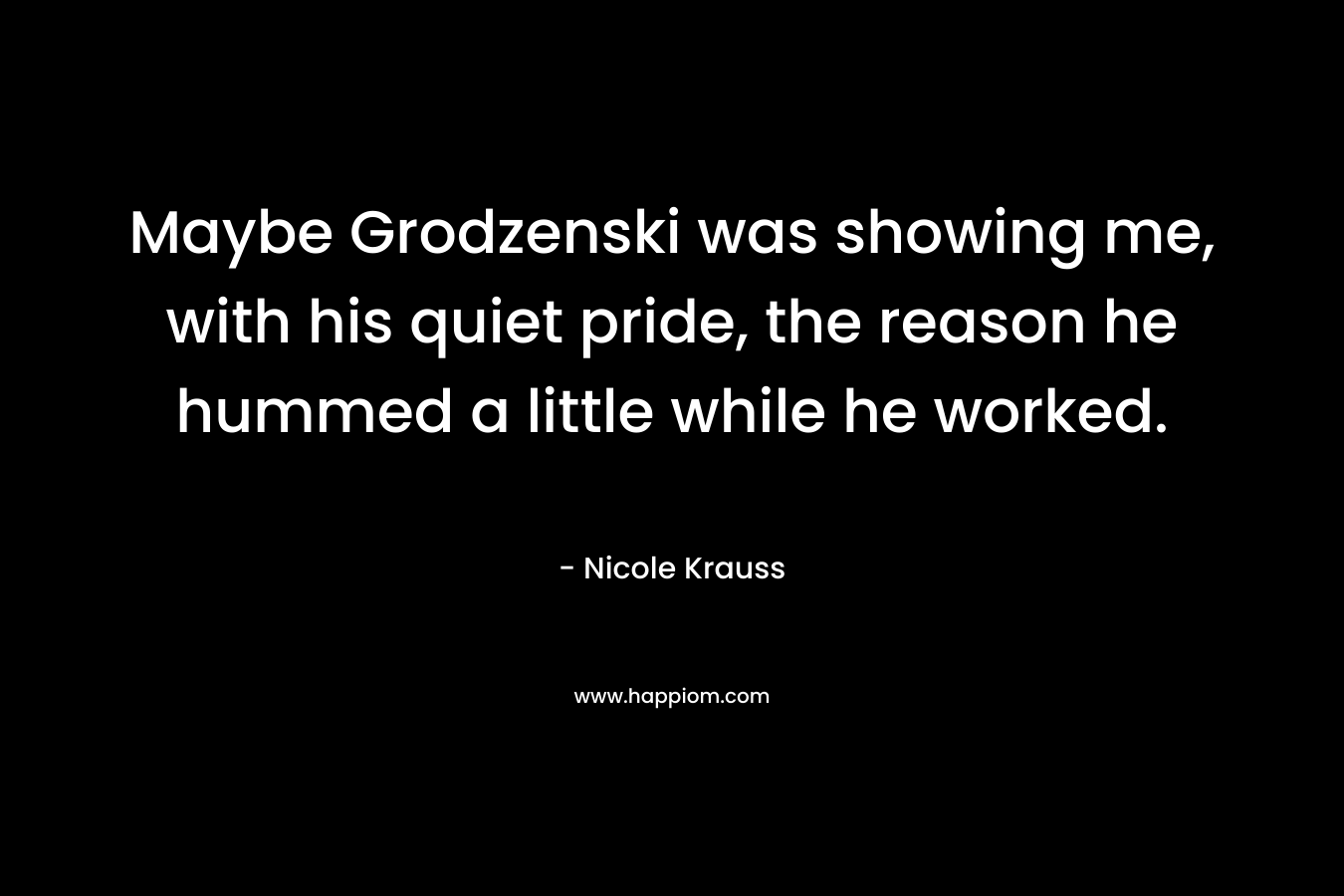 Maybe Grodzenski was showing me, with his quiet pride, the reason he hummed a little while he worked. – Nicole Krauss