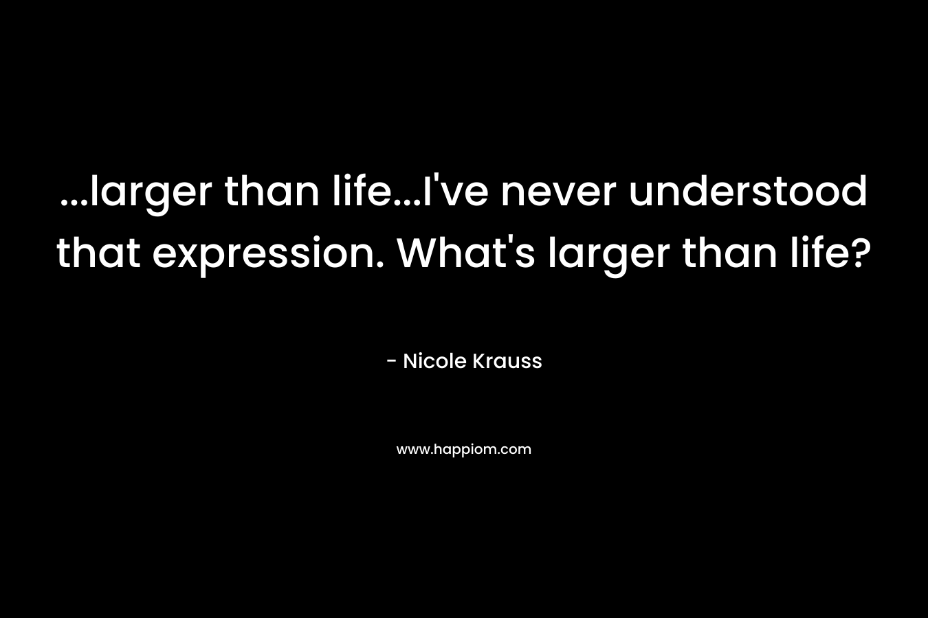 …larger than life…I’ve never understood that expression. What’s larger than life? – Nicole Krauss