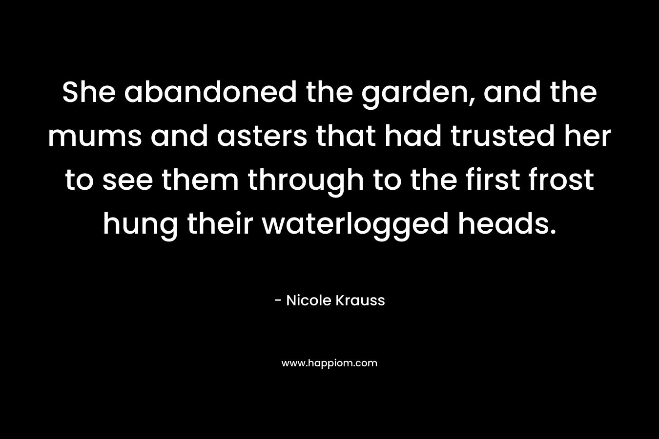 She abandoned the garden, and the mums and asters that had trusted her to see them through to the first frost hung their waterlogged heads. – Nicole Krauss